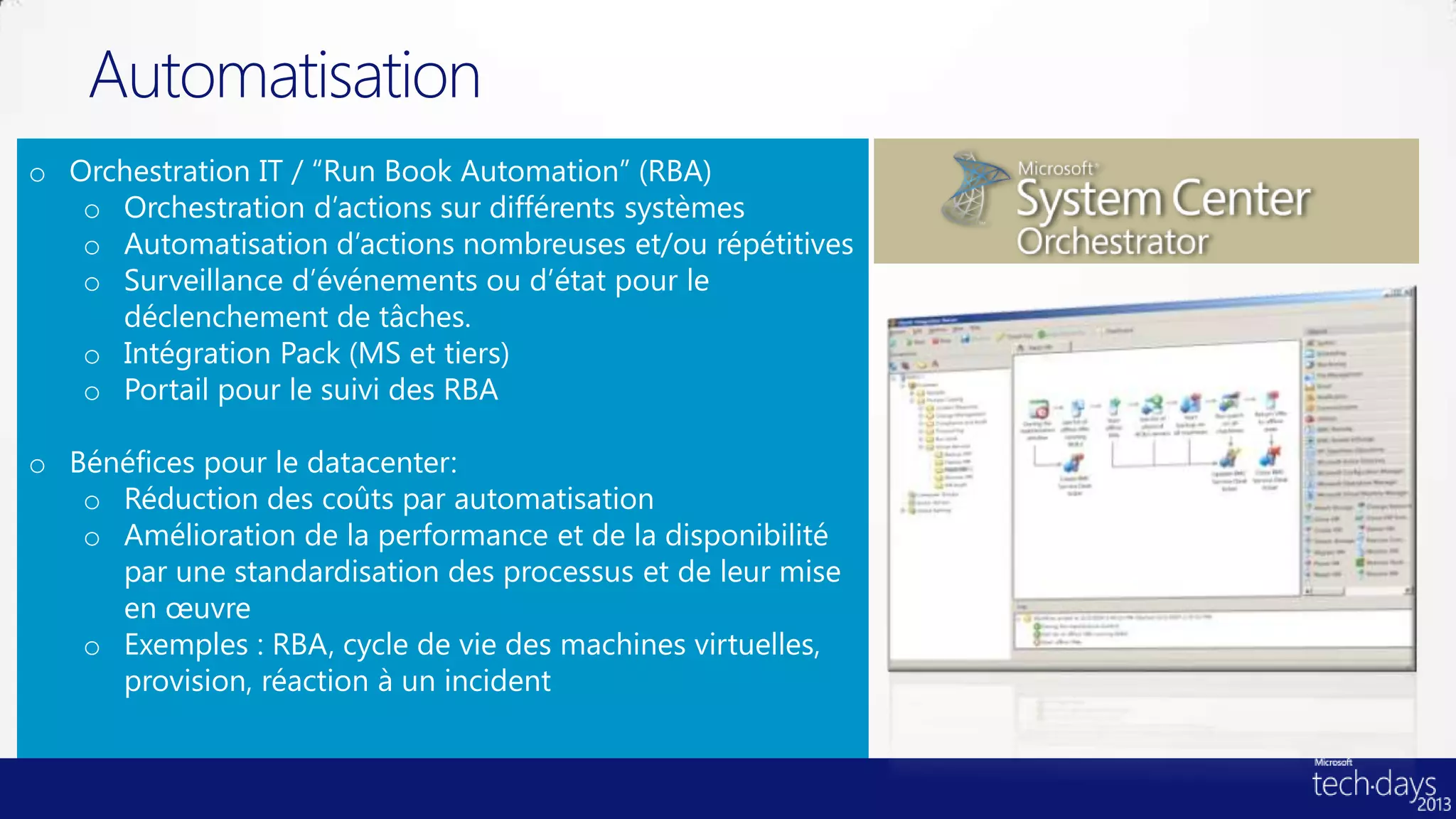 Automatisation
o Orchestration IT / “Run Book Automation” (RBA)
   o Orchestration d’actions sur différents systèmes
   o Automatisation d’actions nombreuses et/ou répétitives
   o Surveillance d’événements ou d’état pour le
     déclenchement de tâches.
   o Intégration Pack (MS et tiers)
   o Portail pour le suivi des RBA

o Bénéfices pour le datacenter:
   o Réduction des coûts par automatisation
   o Amélioration de la performance et de la disponibilité
     par une standardisation des processus et de leur mise
     en œuvre
   o Exemples : RBA, cycle de vie des machines virtuelles,
     provision, réaction à un incident
 