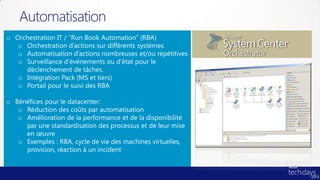 Automatisation
o Orchestration IT / “Run Book Automation” (RBA)
   o Orchestration d’actions sur différents systèmes
   o Automatisation d’actions nombreuses et/ou répétitives
   o Surveillance d’événements ou d’état pour le
     déclenchement de tâches.
   o Intégration Pack (MS et tiers)
   o Portail pour le suivi des RBA

o Bénéfices pour le datacenter:
   o Réduction des coûts par automatisation
   o Amélioration de la performance et de la disponibilité
     par une standardisation des processus et de leur mise
     en œuvre
   o Exemples : RBA, cycle de vie des machines virtuelles,
     provision, réaction à un incident
 