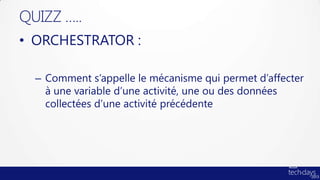 QUIZZ …..
• ORCHESTRATOR :

  – Comment s’appelle le mécanisme qui permet d’affecter
    à une variable d’une activité, une ou des données
    collectées d’une activité précédente
 