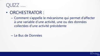 QUIZZ …..
• ORCHESTRATOR :
  – Comment s’appelle le mécanisme qui permet d’affecter
    à une variable d’une activité, une ou des données
    collectées d’une activité précédente

  – Le Bus de Données
 