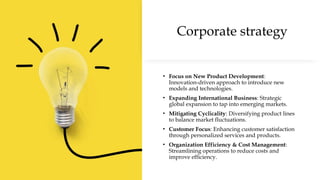 Corporate strategy
• Focus on New Product Development:
Innovation-driven approach to introduce new
models and technologies.
• Expanding International Business: Strategic
global expansion to tap into emerging markets.
• Mitigating Cyclicality: Diversifying product lines
to balance market fluctuations.
• Customer Focus: Enhancing customer satisfaction
through personalized services and products.
• Organization Efficiency & Cost Management:
Streamlining operations to reduce costs and
improve efficiency.
 