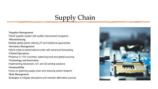 Supply Chain
•Supplier Management
Tiered supplier system with quality improvement programs
•Manufacturing
Multiple global plants utilizing JIT and traditional approaches
•Inventory Management
Hybrid make-to-stock/make-to-order with advanced forecasting
•Global Operations
Presence in 175+ countries, balancing local and global sourcing
•Technology and Innovation
Implementing blockchain, IoT, and 3D printing solutions
•Sustainability
Focus on greening supply chain and reducing carbon footprint
•Risk Management
Strategies to mitigate disruptions and maintain alternative sources
 