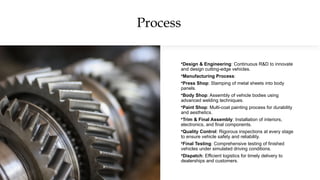 Process
•Design & Engineering: Continuous R&D to innovate
and design cutting-edge vehicles.
•Manufacturing Process:
•Press Shop: Stamping of metal sheets into body
panels.
•Body Shop: Assembly of vehicle bodies using
advanced welding techniques.
•Paint Shop: Multi-coat painting process for durability
and aesthetics.
•Trim & Final Assembly: Installation of interiors,
electronics, and final components.
•Quality Control: Rigorous inspections at every stage
to ensure vehicle safety and reliability.
•Final Testing: Comprehensive testing of finished
vehicles under simulated driving conditions.
•Dispatch: Efficient logistics for timely delivery to
dealerships and customers.
 
