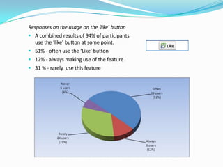 Responses on the usage on the ‘like’ button
 A combined results of 94% of participants
  use the ‘like’ button at some point.
 51% - often use the ‘Like’ button
 12% - always making use of the feature.
 31 % - rarely use this feature
 