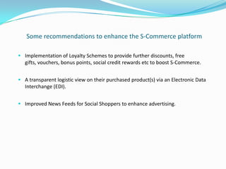 Some recommendations to enhance the S-Commerce platform

 Implementation of Loyalty Schemes to provide further discounts, free
  gifts, vouchers, bonus points, social credit rewards etc to boost S-Commerce.


 A transparent logistic view on their purchased product(s) via an Electronic Data
  Interchange (EDI).


 Improved News Feeds for Social Shoppers to enhance advertising.
 