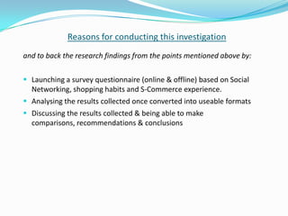 Reasons for conducting this investigation
and to back the research findings from the points mentioned above by:

 Launching a survey questionnaire (online & offline) based on Social
  Networking, shopping habits and S-Commerce experience.
 Analysing the results collected once converted into useable formats
 Discussing the results collected & being able to make
  comparisons, recommendations & conclusions
 