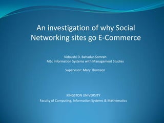 An investigation of why Social
Networking sites go E-Commerce

                Vidoushi D. Bahadur-Somrah
      MSc Information Systems with Management Studies

                  Supervisor: Mary Thomson




                   KINGSTON UNIVERSITY
  Faculty of Computing, Information Systems & Mathematics
 