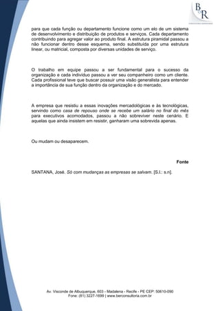 para que cada função ou departamento funcione como um elo de um sistema
de desenvolvimento e distribuição de produtos e serviços. Cada departamento
contribuindo para agregar valor ao produto final. A estrutura piramidal passou a
não funcionar dentro desse esquema, sendo substituída por uma estrutura
linear, ou matricial, composta por diversas unidades de serviço.



O trabalho em equipe passou a ser fundamental para o sucesso da
organização e cada indivíduo passou a ver seu companheiro como um cliente.
Cada profissional teve que buscar possuir uma visão generalista para entender
a importância de sua função dentro da organização e do mercado.



A empresa que resistiu a essas inovações mercadológicas e às tecnológicas,
servindo como casa de repouso onde se recebe um salário no final do mês
para executivos acomodados, passou a não sobreviver neste cenário. E
aquelas que ainda insistem em resistir, ganharam uma sobrevida apenas.



Ou mudam ou desaparecem.



                                                                                  Fonte

SANTANA, José. Só com mudanças as empresas se salvam. [S.l.: s.n].




       Av. Visconde de Albuquerque, 603 - Madalena - Recife - PE CEP: 50610-090
                   Fone: (81) 3227-1699 | www.berconsultoria.com.br
 