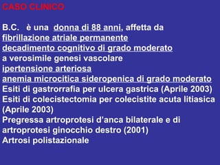 CASO CLINICO
B.C. è una donna di 88 anni, affetta da
fibrillazione atriale permanente
decadimento cognitivo di grado moderato
a verosimile genesi vascolare
ipertensione arteriosa
anemia microcitica sideropenica di grado moderato
Esiti di gastrorrafia per ulcera gastrica (Aprile 2003)
Esiti di colecistectomia per colecistite acuta litiasica
(Aprile 2003)
Pregressa artroprotesi d’anca bilaterale e di
artroprotesi ginocchio destro (2001)
Artrosi polistazionale
 