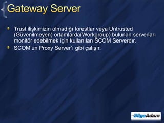 Gateway ServerTrust ilişkimizin olmadığı forestlar veya Untrusted (Güvenilmeyen) ortamlarda(Workgroup) bulunan serverları monitör edebilmek için kullanılan SCOM Serverdır.SCOM’un Proxy Server’ı gibi çalışır.