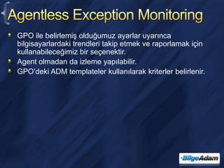 Agentless Exception MonitoringGPO ile belirlemiş olduğumuz ayarlar uyarınca bilgisayarlardaki trendleri takip etmek ve raporlamak için kullanabileceğimiz bir seçenektir.Agent olmadan da izleme yapılabilir.GPO’deki ADM templateler kullanılarak kriterler belirlenir.