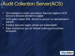Audit Collection Server(ACS)Tanımladığımız bütün serverların Security loglarını ACS Server’a forward etmelerini sağlar.ACS gelen logları SQL Server’a yazıyor ve raporlamasını yapıyor.Sadece Security logları almak için kullanılabilir.Eğer mümkünse ayrı bir fiziksel makinaya kurulması tavsiyedir.
