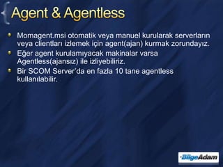 Agent & AgentlessMomagent.msi otomatik veya manuel kurularak serverların veya clientları izlemek için agent(ajan) kurmak zorundayız.Eğer agent kurulamıyacak makinalar varsa Agentless(ajansız) ile izliyebiliriz.Bir SCOM Server’da en fazla 10 tane agentless kullanılabilir.