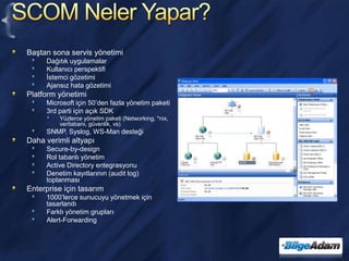 SCOM Neler Yapar?Baştan sona servis yönetimiDağıtık uygulamalarKullanıcı perspektifiİstemci gözetimiAjansız hata gözetimiPlatform yönetimiMicrosoft için 50’den fazla yönetim paketi3rd parti için açık SDKYüzlerce yönetim paketi (Networking, *nix, veritabanı, güvenlik, vs)SNMP, Syslog, WS-Man desteğiDaha verimli altyapıSecure-by-designRol tabanlı yönetimActive Directory entegrasyonuDenetim kayıtlarının (audit log) toplanmasıEnterprise için tasarım1000’lerce sunucuyu yönetmek için tasarlandıFarklı yönetim gruplarıAlert-Forwarding