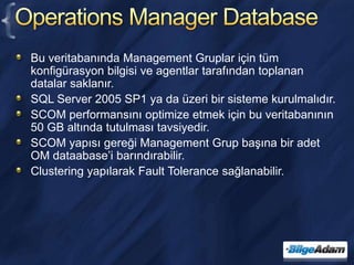 Operations Manager DatabaseBu veritabanında Management Gruplar için tüm konfigürasyon bilgisi ve agentlar tarafından toplanan datalar saklanır.SQL Server 2005 SP1 ya da üzeri bir sisteme kurulmalıdır.SCOM performansını optimize etmek için bu veritabanının 50 GB altında tutulması tavsiyedir.SCOM yapısı gereği Management Grup başına bir adet OM dataabase’i barındırabilir.Clustering yapılarak Fault Tolerance sağlanabilir.