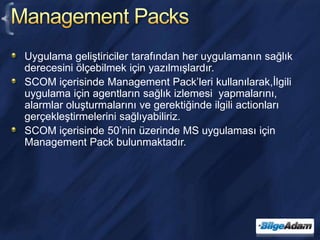 Management PacksUygulama geliştiriciler tarafından her uygulamanın sağlık derecesini ölçebilmek için yazılmışlardır.SCOM içerisinde Management Pack’leri kullanılarak,İlgili uygulama için agentların sağlık izlemesi  yapmalarını, alarmlar oluşturmalarını ve gerektiğinde ilgili actionları gerçekleştirmelerini sağlıyabiliriz.SCOM içerisinde 50’nin üzerinde MS uygulaması için Management Pack bulunmaktadır.