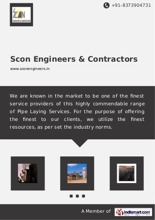 +91-8373904731
A Member of
Scon Engineers & Contractors
www.sconengineers.in
We are known in the market to be one of the ﬁnest
service providers of this highly commendable range
of Pipe Laying Services. For the purpose of oﬀering
the ﬁnest to our clients, we utilize the ﬁnest
resources, as per set the industry norms.
 