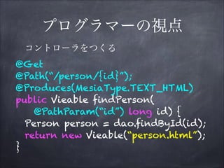 プログラマーの視点
@Get
@Path(“/person/{id}”);
@Produces(MesiaType.TEXT_HTML)
public Vieable findPerson(
@PathParam(“id”) long id) {
Person person = dao.findById(id);
return new Vieable(“person.html”);
}
コントローラをつくる
 
