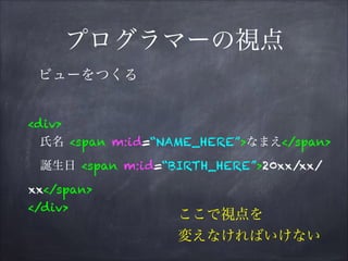 プログラマーの視点
<div>
氏名 <span m:id=“NAME_HERE”>なまえ</span>
誕生日 <span m:id=“BIRTH_HERE”>20xx/xx/
xx</span>
</div>
ビューをつくる
ここで視点を
変えなければいけない
 