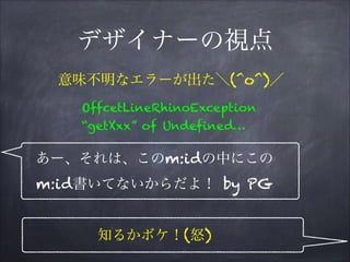 デザイナーの視点
OffcetLineRhinoException
“getXxx” of Undefined…
意味不明なエラーが出た＼(^o^)／
あー、それは、このm:idの中にこの
m:id書いてないからだよ！ by PG
知るかボケ！(怒)
 