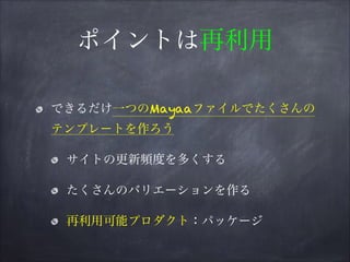 ポイントは再利用
できるだけ一つのMayaaファイルでたくさんの
テンプレートを作ろう
サイトの更新頻度を多くする
たくさんのバリエーションを作る
再利用可能プロダクト：パッケージ
 