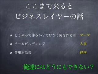 ここまで来ると
ビジネスレイヤーの話
どうやって作るか？ではなく何を作るか：マーケ
チームビルディング         ：人事
費用対効果             ：経営
俺達にはどうにもできない？
 