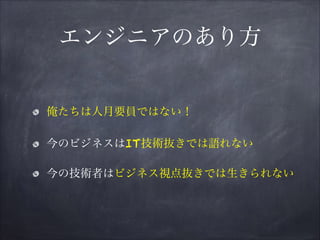 エンジニアのあり方
俺たちは人月要員ではない！
今のビジネスはIT技術抜きでは語れない
今の技術者はビジネス視点抜きでは生きられない
 