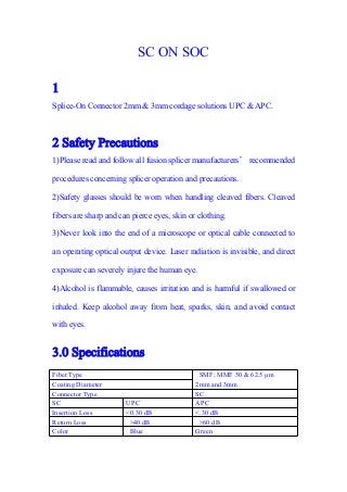 SC ON SOC
1
Splice-On Connector 2mm & 3mm cordage solutions UPC & APC.
2 Safety Precautions
1)Please read and follow all fusion splicer manufacturers’ recommended
procedures concerning splicer operation and precautions.
2)Safety glasses should be worn when handling cleaved fibers. Cleaved
fibers are sharp and can pierce eyes, skin or clothing.
3)Never look into the end of a microscope or optical cable connected to
an operating optical output device. Laser radiation is invisible, and direct
exposure can severely injure the human eye.
4)Alcohol is flammable, causes irritation and is harmful if swallowed or
inhaled. Keep alcohol away from heat, sparks, skin, and avoid contact
with eyes.
3.0 Specifications
Fiber Type SMF; MMF 50 & 62.5 µm
2mm and 3mmCoating Diameter
Connector Type SC
SC UPC APC
Insertion Loss <0.30 dB <.30 dB
Return Loss >40 dB >60 dB
Color Blue Green
 