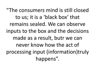 “The consumers mind is still closed
to us; it is a ‘black box’ that
remains sealed. We can observe
inputs to the box and the decisions
made as a result, butr we can
never know how the act of
processing input (information)truly
happens”.
 