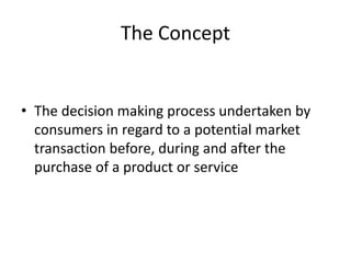 The Concept
• The decision making process undertaken by
consumers in regard to a potential market
transaction before, during and after the
purchase of a product or service
 