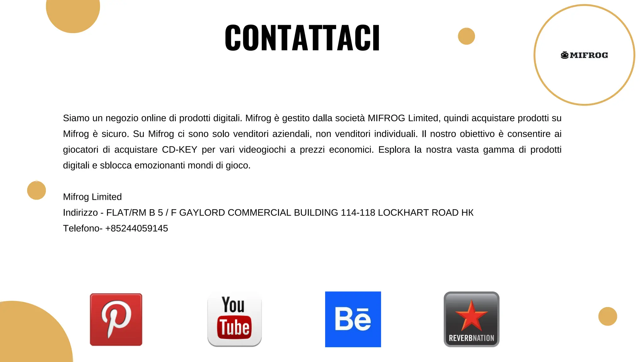 Siamo un negozio online di prodotti digitali. Mifrog è gestito dalla società MIFROG Limited, quindi acquistare prodotti su
Mifrog è sicuro. Su Mifrog ci sono solo venditori aziendali, non venditori individuali. Il nostro obiettivo è consentire ai
giocatori di acquistare CD-KEY per vari videogiochi a prezzi economici. Esplora la nostra vasta gamma di prodotti
digitali e sblocca emozionanti mondi di gioco.
Mifrog Limited
Indirizzo - FLAT/RM B 5 / F GAYLORD COMMERCIAL BUILDING 114-118 LOCKHART ROAD НК
Telefono- +85244059145
CONTATTACI
 