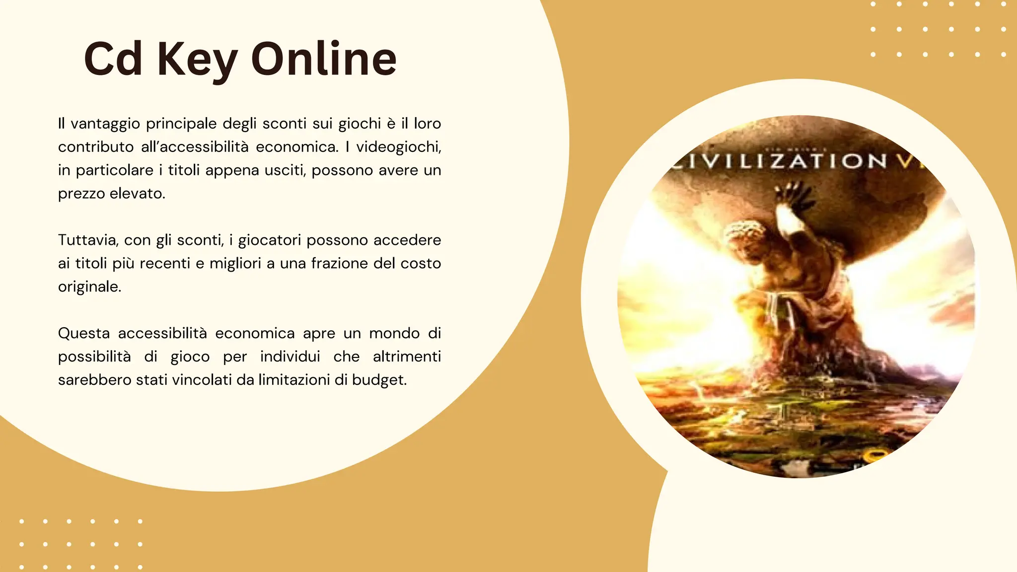 Cd Key Online
Il vantaggio principale degli sconti sui giochi è il loro
contributo all’accessibilità economica. I videogiochi,
in particolare i titoli appena usciti, possono avere un
prezzo elevato.
Tuttavia, con gli sconti, i giocatori possono accedere
ai titoli più recenti e migliori a una frazione del costo
originale.
Questa accessibilità economica apre un mondo di
possibilità di gioco per individui che altrimenti
sarebbero stati vincolati da limitazioni di budget.
 