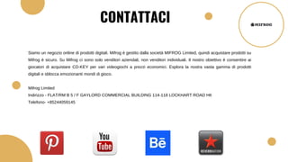 Siamo un negozio online di prodotti digitali. Mifrog è gestito dalla società MIFROG Limited, quindi acquistare prodotti su
Mifrog è sicuro. Su Mifrog ci sono solo venditori aziendali, non venditori individuali. Il nostro obiettivo è consentire ai
giocatori di acquistare CD-KEY per vari videogiochi a prezzi economici. Esplora la nostra vasta gamma di prodotti
digitali e sblocca emozionanti mondi di gioco.
Mifrog Limited
Indirizzo - FLAT/RM B 5 / F GAYLORD COMMERCIAL BUILDING 114-118 LOCKHART ROAD НК
Telefono- +85244059145
CONTATTACI
 