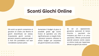 Sconti Giochi Online
Aumentare il budget di gioco è
possibile grazie agli sconti.
Invece di spendere una cifra
significativa per un singolo titolo,
i giocatori possono utilizzare lo
stesso budget per acquistare
più giochi durante una vendita.
Se sei un appassionato
giocatore, assicurati di tenere
d'occhio i pacchetti che
includono più titoli in un unico
pacchetto. Offerte promozionali
speciali possono anche essere
un ottimo modo per risparmiare
denaro sui giochi più recenti.
Gli sconti sui giochi consentono ai
giocatori di creare una libreria di
giochi diversificata ed estesa.
Acquistando giochi scontati, i
giocatori possono esplorare generi
e titoli che potrebbero non aver
considerato a prezzo pieno.
 