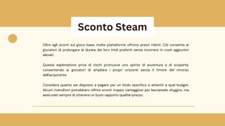 Sconto Steam
Oltre agli sconti sul gioco base, molte piattaforme offrono prezzi ridotti. Ciò consente ai
giocatori di prolungare la durata dei loro titoli preferiti senza incorrere in costi aggiuntivi
elevati.
Questa esplorazione priva di rischi promuove uno spirito di avventura e di scoperta,
consentendo ai giocatori di ampliare i propri orizzonti senza il timore del rimorso
dell'acquirente.
Considera quanto sei disposto a pagare per un titolo specifico e attieniti a quel budget.
Alcuni rivenditori potrebbero offrire sconti troppo vantaggiosi per lasciarselo sfuggire, ma
assicurati sempre di ottenere un buon rapporto qualità-prezzo.
 