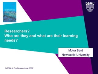 SCONUL Conference June 2008
Researchers?
Who are they and what are their learning
needs?
Moira Bent
Newcastle University
 