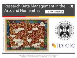 Research Data Management in the
Arts and Humanities a few difficulties
TomPhillips,AHumument(1970,1986,1998,2004,2012…)
Martin Donnelly, Digital Curation Centre, University of Edinburgh
SCONUL Summer Conference, Cardiff, 23 & 24 June 2016
 