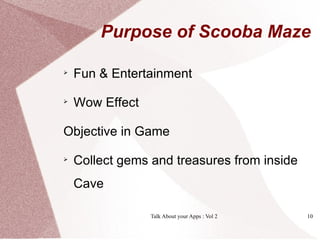 Purpose of Scooba Maze


    Fun & Entertainment

    Wow Effect

Objective in Game

    Collect gems and treasures from inside
    Cave

                 Talk About your Apps : Vol 2   10
 