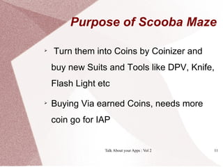 Purpose of Scooba Maze


    Turn them into Coins by Coinizer and
    buy new Suits and Tools like DPV, Knife,
    Flash Light etc


    Buying Via earned Coins, needs more
    coin go for IAP


                 Talk About your Apps : Vol 2   11
 