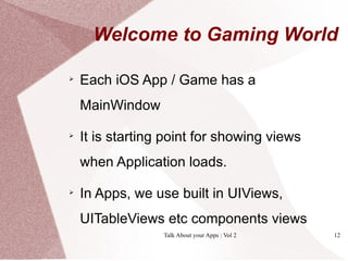 Welcome to Gaming World


    Each iOS App / Game has a
    MainWindow

    It is starting point for showing views
    when Application loads.


    In Apps, we use built in UIViews,
    UITableViews etc components views
                  Talk About your Apps : Vol 2   12
 