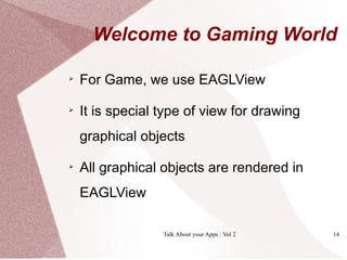Welcome to Gaming World


    For Game, we use EAGLView

    It is special type of view for drawing
    graphical objects

    All graphical objects are rendered in
    EAGLView

                  Talk About your Apps : Vol 2   14
 