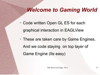 Welcome to Gaming World


    Code written Open GL ES for each
    graphical interaction in EAGLView

    These are taken care by Game Engines.
    And we code staying on top layer of
    Game Engine (Its easy)


                 Talk About your Apps : Vol 2   15
 
