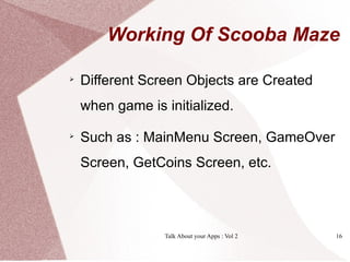 Working Of Scooba Maze


    Different Screen Objects are Created
    when game is initialized.

    Such as : MainMenu Screen, GameOver
    Screen, GetCoins Screen, etc.




                 Talk About your Apps : Vol 2   16
 
