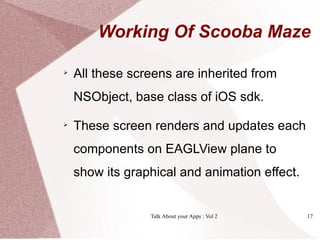 Working Of Scooba Maze


    All these screens are inherited from
    NSObject, base class of iOS sdk.

    These screen renders and updates each
    components on EAGLView plane to
    show its graphical and animation effect.


                 Talk About your Apps : Vol 2   17
 