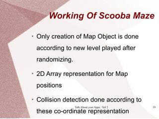 Working Of Scooba Maze


    Only creation of Map Object is done
    according to new level played after
    randomizing.


    2D Array representation for Map
    positions


    Collision detection done according to
                   Talk About your Apps : Vol 2   19
    these co-ordinate representation
 
