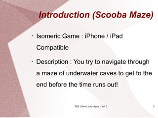 Introduction (Scooba Maze)


    Isomeric Game : iPhone / iPad
    Compatible

    Description : You try to navigate through
    a maze of underwater caves to get to the
    end before the time runs out!


                 Talk About your Apps : Vol 2   3
 