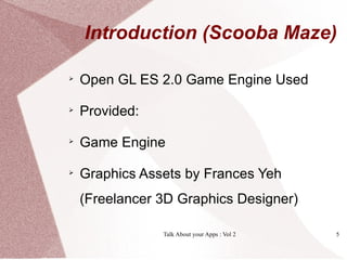 Introduction (Scooba Maze)


    Open GL ES 2.0 Game Engine Used

    Provided:

    Game Engine

    Graphics Assets by Frances Yeh
    (Freelancer 3D Graphics Designer)

                Talk About your Apps : Vol 2   5
 