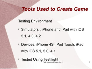Tools Used to Create Game

Testing Environment

    Simulators : iPhone and iPad with iOS
    5.1, 4.0, 4.2

    Devices: iPhone 4S, iPod Touch, iPad
    with iOS 5.1, 5.0, 4.1

    Tested Using Testflight
                    Talk About your Apps : Vol 2   7
 