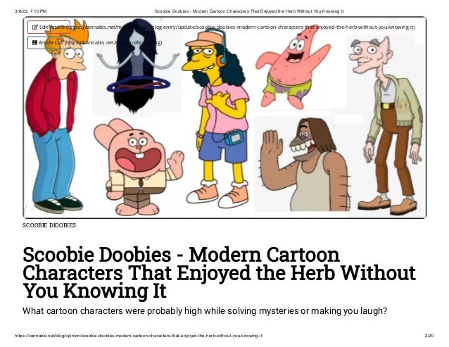3/6/22, 7:10 PM Scoobie Doobies - Modern Cartoon Characters That Enjoyed the Herb Without You Knowing It
https://cannabis.net/blog/opinion/scoobie-doobies-modern-cartoon-characters-that-enjoyed-the-herb-without-you-knowing-it 2/20
SCOOBIE DIOOBIES
Scoobie Doobies - Modern Cartoon
Characters That Enjoyed the Herb Without
You Knowing It
What cartoon characters were probably high while solving mysteries or making you laugh?
 Edit Article (https://cannabis.net/mycannabis/c-blog-entry/update/scoobie-doobies-modern-cartoon-characters-that-enjoyed-the-herb-without-you-knowing-it)
 Article List (https://cannabis.net/mycannabis/c-blog)
 