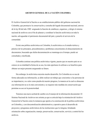 ARCHIVO GENERAL DE LA NACIÓN COLOMBIA
El Archivo General de la Nación es un establecimiento público del gobierno nacional de
Colombia, que promueve la conservación y consulta del legado documental nacional, atreves
de la ley 80 del año 1989 asignando la función de establecer, organizar, y dirigir el sistema
nacional de archivos con el fin de planear y coordinar la función archivística en toda la
nación, salvaguardar el patrimonio documental del país y ponerlo al servicio de la
comunidad.
Existe una política archivística en Colombia, la archivística es el estudio teórico y
práctico de los principios, procedimientos y problemas concernientes al almacenamiento de
documentos, buscando que dicha documentación se mantenga en el tiempo, puede ser
consultada y clasificada.
Colombia contiene una política archivística vigente, puesto que en nuestro país no se
conoce en su totalidad la forma de su uso, los más oportunos la utilizan a su beneficio para
obtener un mejor presente asegurando su futuro.
Sin embargo, la archivística necesita mucho desarrollo. En Colombia no se usa de
forma adecuada esa información, se debe realizar un trabajo que concientice a las personas de
su importancia y su valor como prueba de nuestro progreso, la manera en la cual se almacena
esa información no es la más conveniente y se requiere más medidas de conservación que
permitan su uso en la posterioridad.
Tenemos una nueva actitud de cambio en el manejo de la información documental. El
Sistema Nacional de Archivos nos orienta ya que se articula bajo la orientación del Archivo
General de la Nación como la instancia que aporta a la construcción de la política archivística
en Colombia, y con descentralización administrativa y operativa para el desarrollo de
proyectos y programas archivísticos de las instituciones que lo integran, brindando
orientación sobre organización, manejo, preservación, conservación, servicio y control de los
archivos.
 